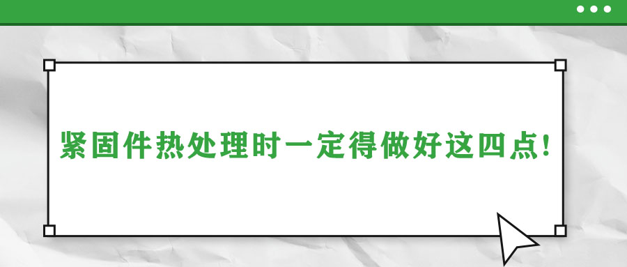 緊固件熱處理時一定得做好這四點(diǎn)!