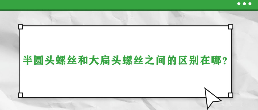 半圓頭螺絲和大扁頭螺絲之間的區(qū)別在哪？