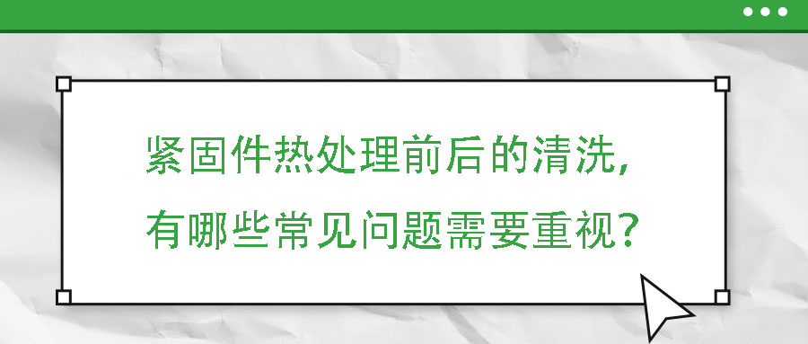 緊固件熱處理前后的清洗，有哪些常見問題需要重視？